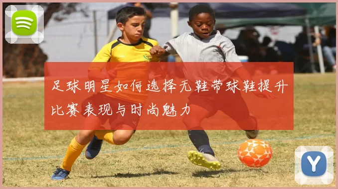 足球明星如何选择无鞋带球鞋提升比赛表现与时尚魅力