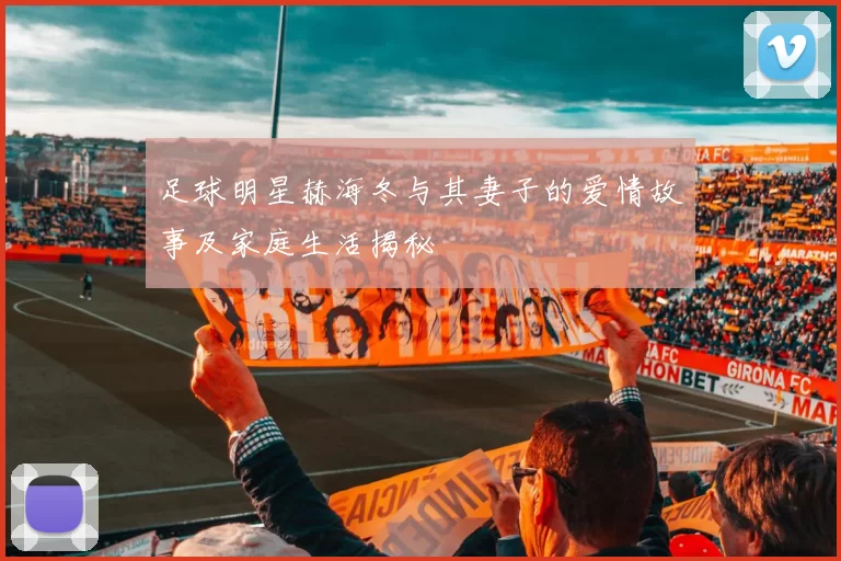 足球明星赫海冬与其妻子的爱情故事及家庭生活揭秘
