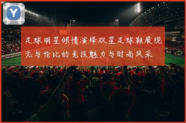 足球明星倾情演绎双星足球鞋展现无与伦比的竞技魅力与时尚风采