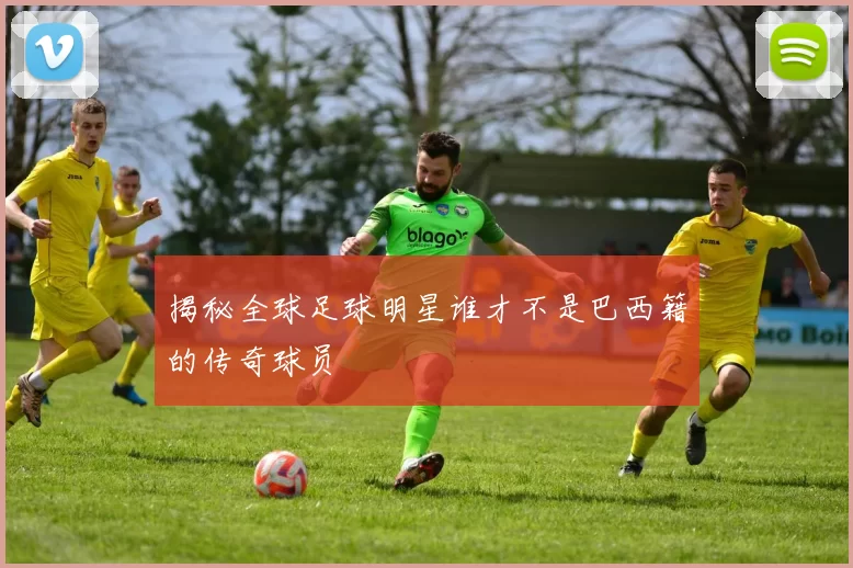 揭秘全球足球明星谁才不是巴西籍的传奇球员