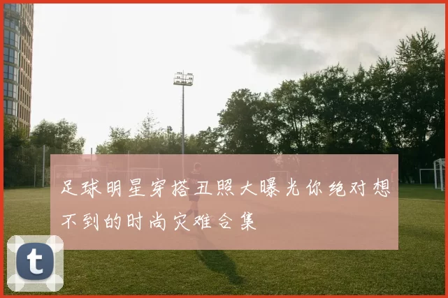 足球明星穿搭丑照大曝光你绝对想不到的时尚灾难合集