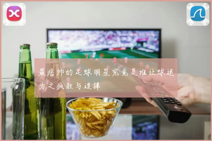最痞帅的足球明星究竟是谁让球迷为之疯狂与追捧