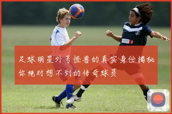 足球明星外号怪兽的真实身份揭秘你绝对想不到的传奇球员