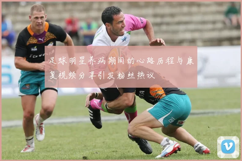 足球明星养病期间的心路历程与康复视频分享引发粉丝热议