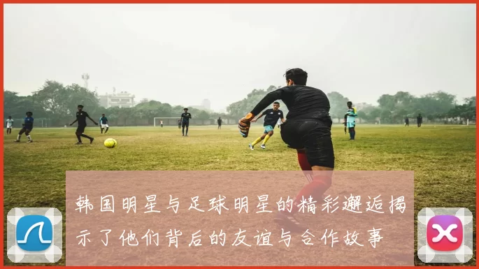 韩国明星与足球明星的精彩邂逅揭示了他们背后的友谊与合作故事