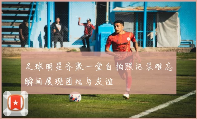 足球明星齐聚一堂自拍照记录难忘瞬间展现团结与友谊