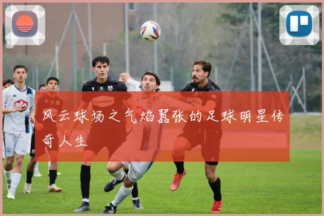 风云球场之气焰嚣张的足球明星传奇人生
