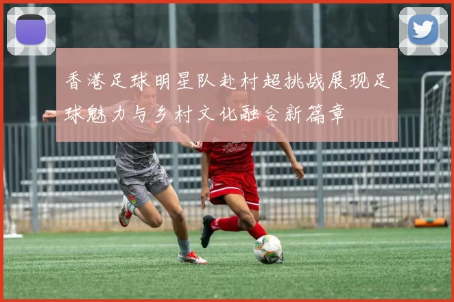 香港足球明星队赴村超挑战展现足球魅力与乡村文化融合新篇章
