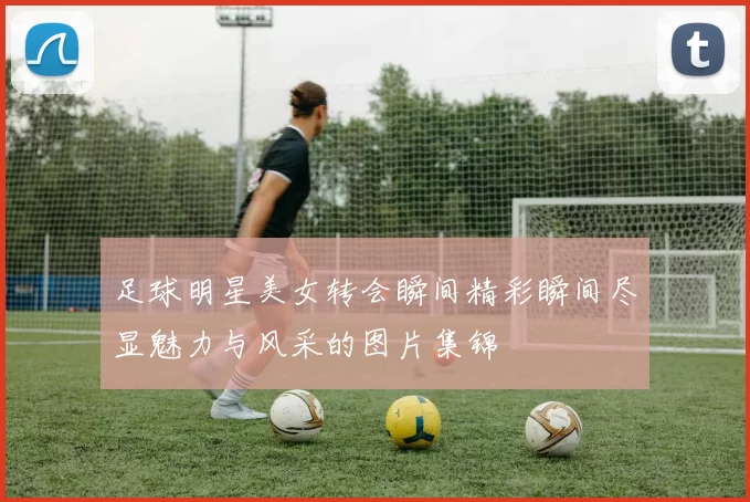 足球明星美女转会瞬间精彩瞬间尽显魅力与风采的图片集锦
