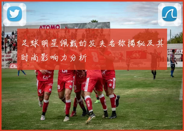 足球明星佩戴的发夹名称揭秘及其时尚影响力分析