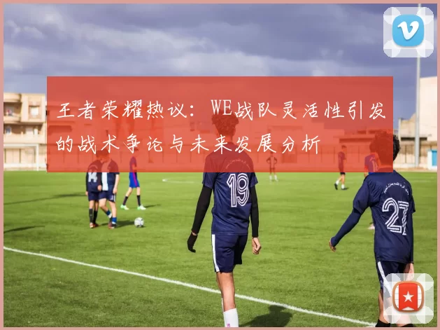王者荣耀热议：WE战队灵活性引发的战术争论与未来发展分析