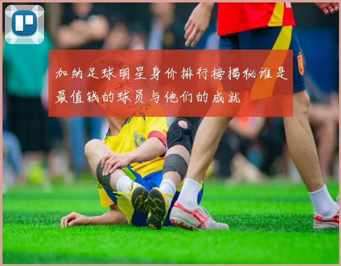 加纳足球明星身价排行榜揭秘谁是最值钱的球员与他们的成就