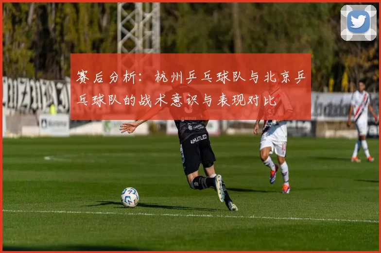 赛后分析：杭州乒乓球队与北京乒乓球队的战术意识与表现对比