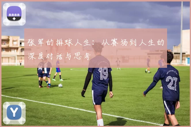 张军的排球人生：从赛场到人生的深度对话与思考