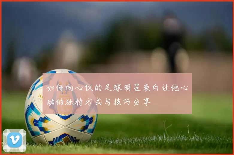 如何向心仪的足球明星表白让他心动的独特方式与技巧分享