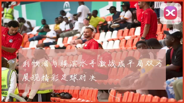 利物浦与横滨水手激战成平局双方展现精彩足球对决