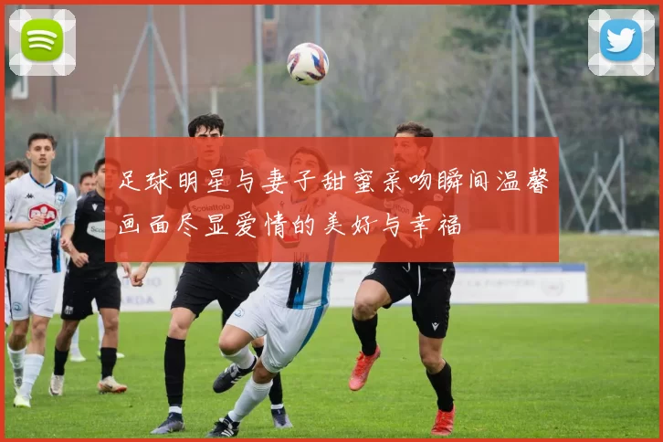 足球明星与妻子甜蜜亲吻瞬间温馨画面尽显爱情的美好与幸福