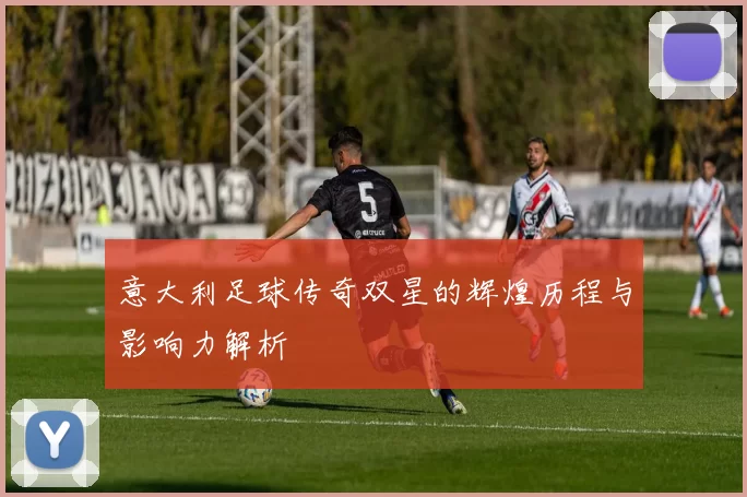 意大利足球传奇双星的辉煌历程与影响力解析