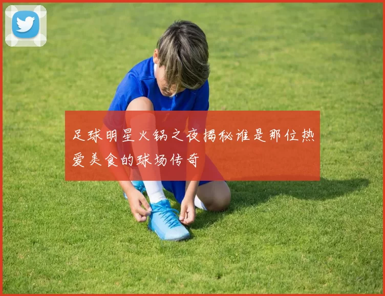 足球明星火锅之夜揭秘谁是那位热爱美食的球场传奇