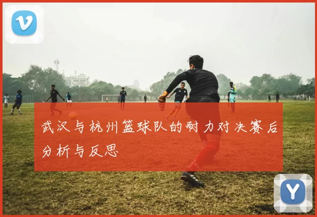 武汉与杭州篮球队的耐力对决赛后分析与反思