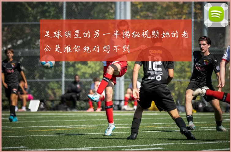 足球明星的另一半揭秘视频她的老公是谁你绝对想不到