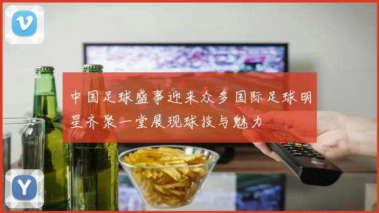 中国足球盛事迎来众多国际足球明星齐聚一堂展现球技与魅力