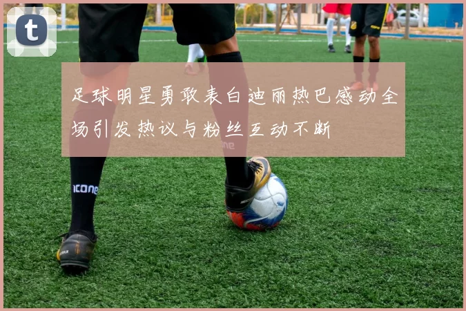 足球明星勇敢表白迪丽热巴感动全场引发热议与粉丝互动不断