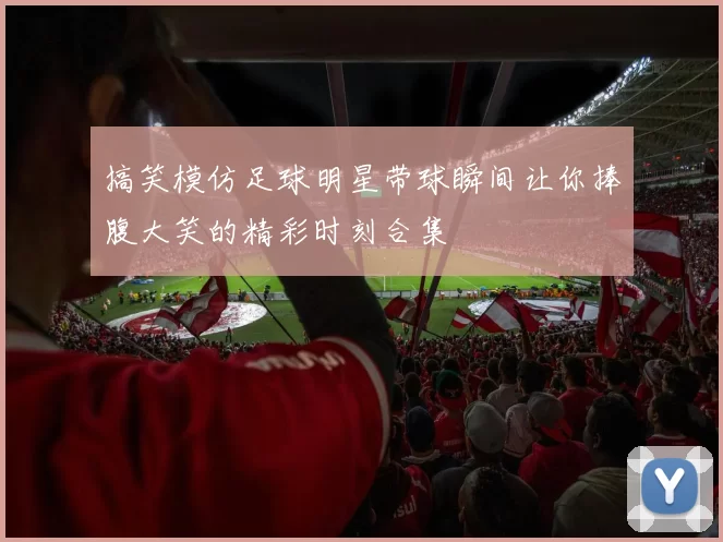 搞笑模仿足球明星带球瞬间让你捧腹大笑的精彩时刻合集
