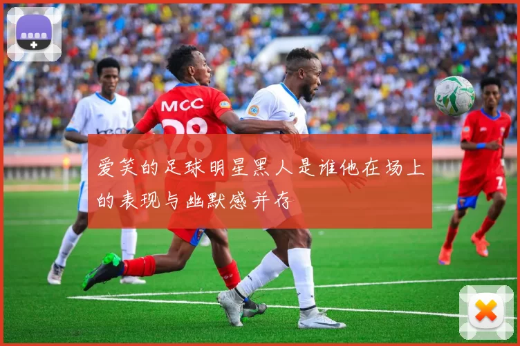 爱笑的足球明星黑人是谁他在场上的表现与幽默感并存