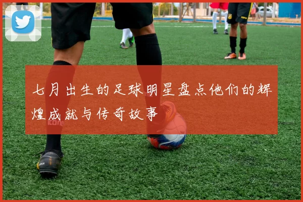 七月出生的足球明星盘点他们的辉煌成就与传奇故事