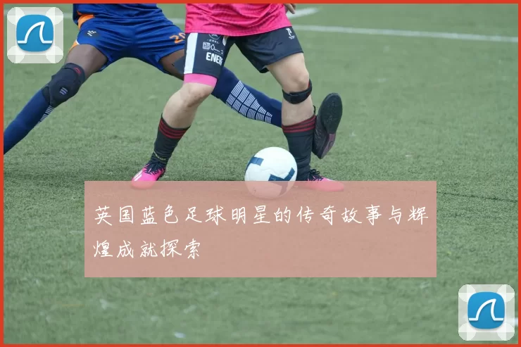 英国蓝色足球明星的传奇故事与辉煌成就探索