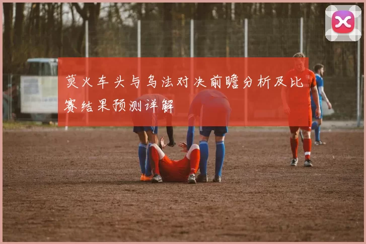 莫火车头与乌法对决前瞻分析及比赛结果预测详解