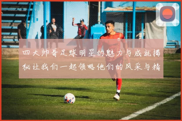 四大帅哥足球明星的魅力与成就揭秘让我们一起领略他们的风采与精彩瞬间
