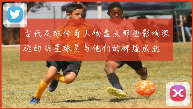 古代足球传奇人物盘点那些影响深远的明星球员与他们的辉煌成就