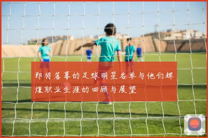 即将落幕的足球明星名单与他们辉煌职业生涯的回顾与展望