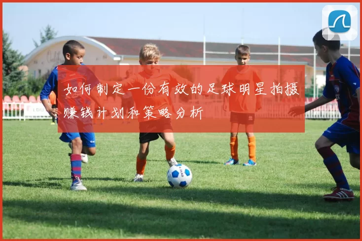 如何制定一份有效的足球明星拍摄赚钱计划和策略分析