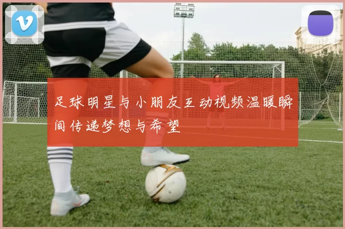 足球明星与小朋友互动视频温暖瞬间传递梦想与希望
