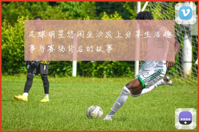 足球明星悠闲坐沙发上分享生活趣事与赛场背后的故事