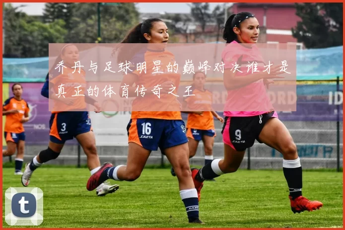 乔丹与足球明星的巅峰对决谁才是真正的体育传奇之王
