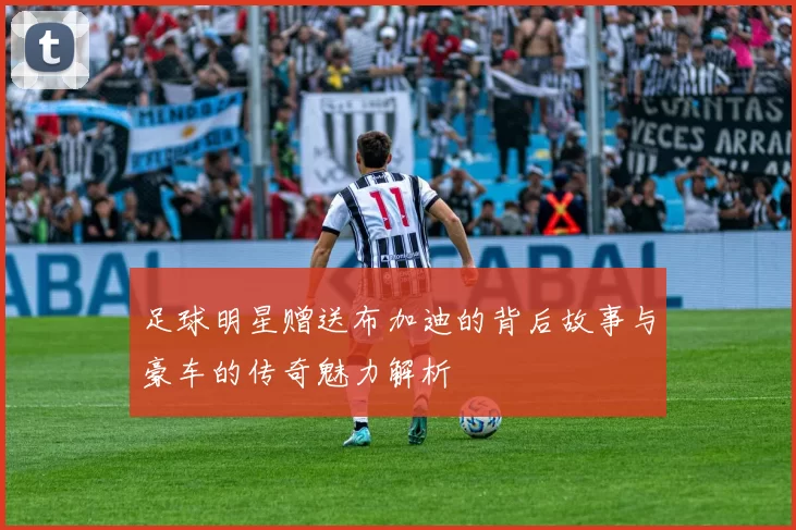 足球明星赠送布加迪的背后故事与豪车的传奇魅力解析