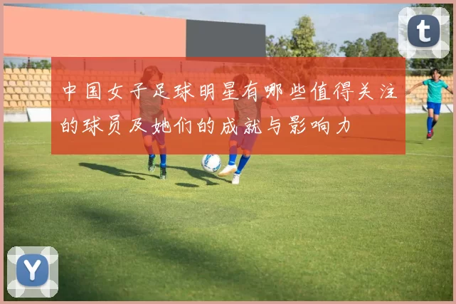 中国女子足球明星有哪些值得关注的球员及她们的成就与影响力