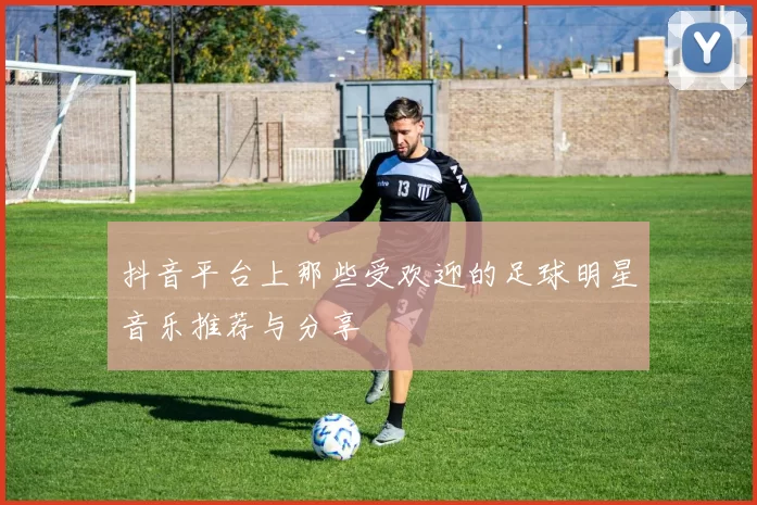 抖音平台上那些受欢迎的足球明星音乐推荐与分享