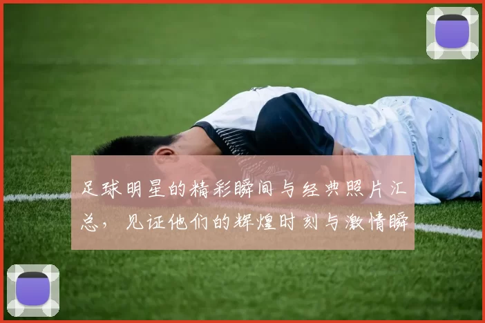 足球明星的精彩瞬间与经典照片汇总，见证他们的辉煌时刻与激情瞬间