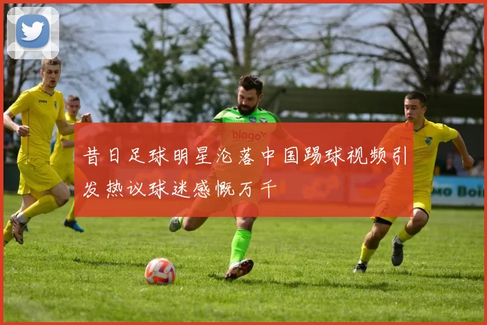 昔日足球明星沦落中国踢球视频引发热议球迷感慨万千