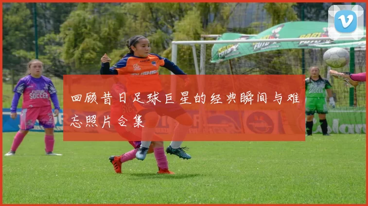 回顾昔日足球巨星的经典瞬间与难忘照片合集