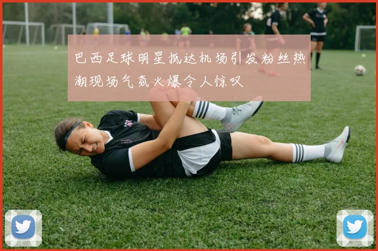 巴西足球明星抵达机场引发粉丝热潮现场气氛火爆令人惊叹