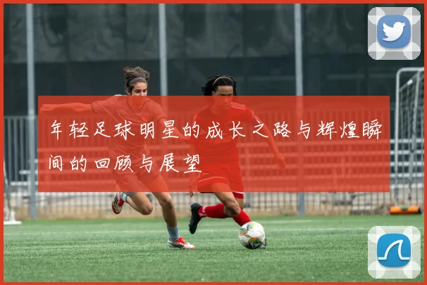 年轻足球明星的成长之路与辉煌瞬间的回顾与展望