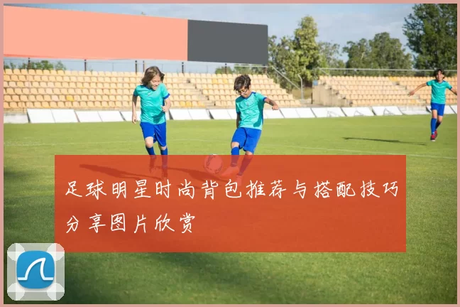 足球明星时尚背包推荐与搭配技巧分享图片欣赏