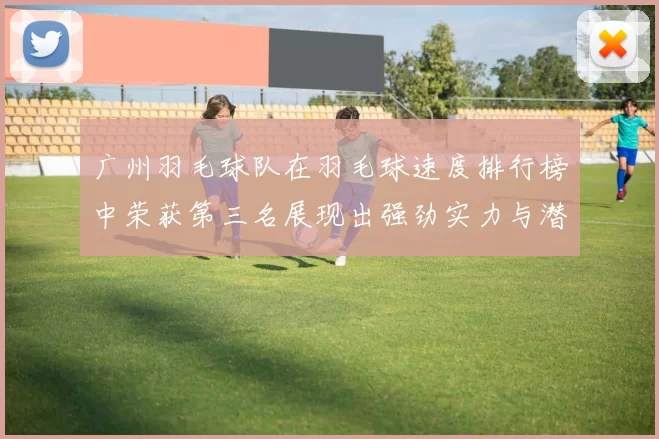 广州羽毛球队在羽毛球速度排行榜中荣获第三名展现出强劲实力与潜力