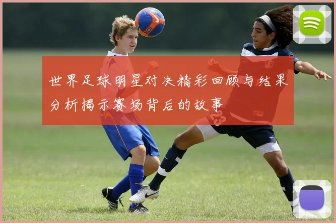 世界足球明星对决精彩回顾与结果分析揭示赛场背后的故事